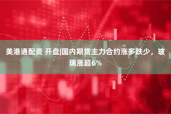 美港通配资 开盘|国内期货主力合约涨多跌少，玻璃涨超6%