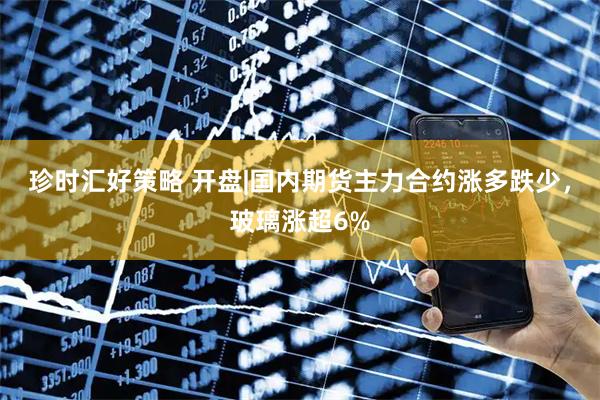 珍时汇好策略 开盘|国内期货主力合约涨多跌少，玻璃涨超6%