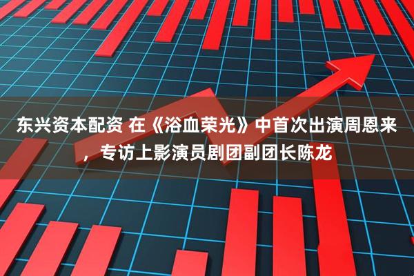 东兴资本配资 在《浴血荣光》中首次出演周恩来，专访上影演员剧团副团长陈龙