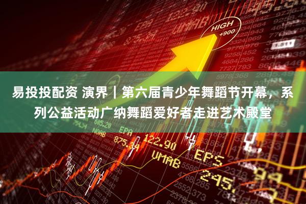 易投投配资 演界｜第六届青少年舞蹈节开幕，系列公益活动广纳舞蹈爱好者走进艺术殿堂