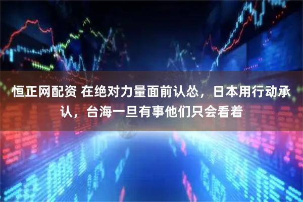 恒正网配资 在绝对力量面前认怂，日本用行动承认，台海一旦有事他们只会看着