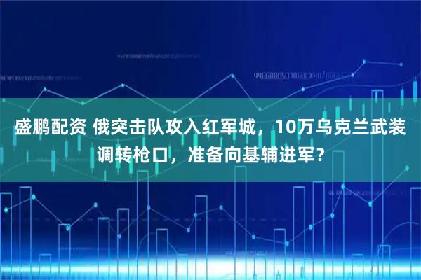 盛鹏配资 俄突击队攻入红军城，10万乌克兰武装调转枪口，准备向基辅进军？
