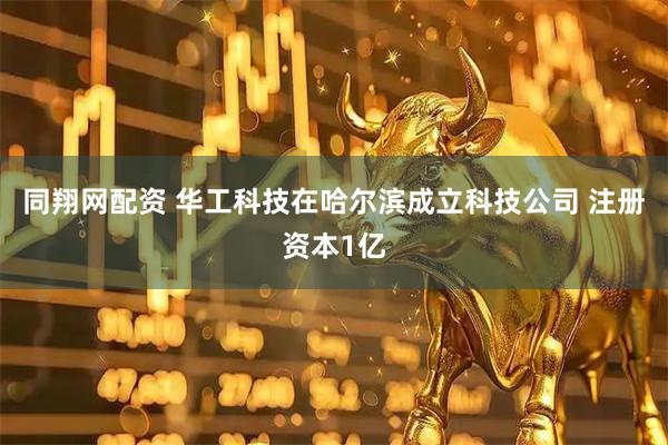 同翔网配资 华工科技在哈尔滨成立科技公司 注册资本1亿