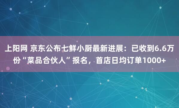 上阳网 京东公布七鲜小厨最新进展：已收到6.6万份“菜品合伙人”报名，首店日均订单1000+