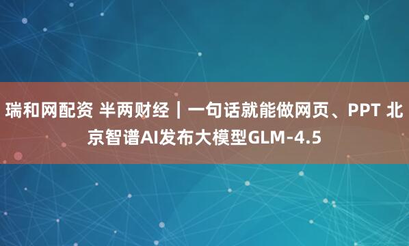 瑞和网配资 半两财经｜一句话就能做网页、PPT 北京智谱AI发布大模型GLM-4.5