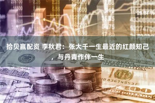 拾贝赢配资 李秋君：张大千一生最近的红颜知己，与丹青作伴一生