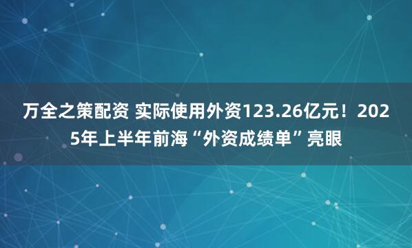 万全之策配资 实际使用外资123.26亿元！2025年上半年前海“外资成绩单”亮眼