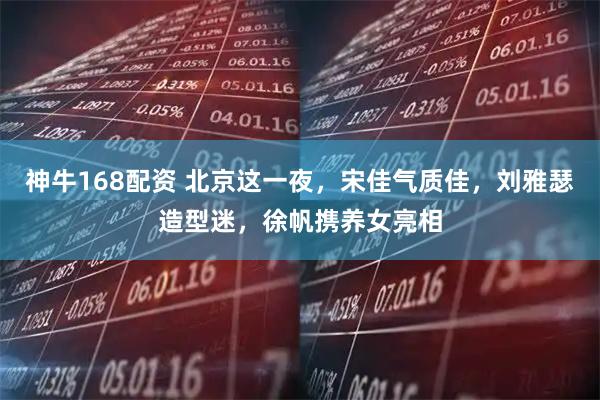 神牛168配资 北京这一夜,宋佳气质佳,刘雅瑟造型迷,徐帆携养女亮相