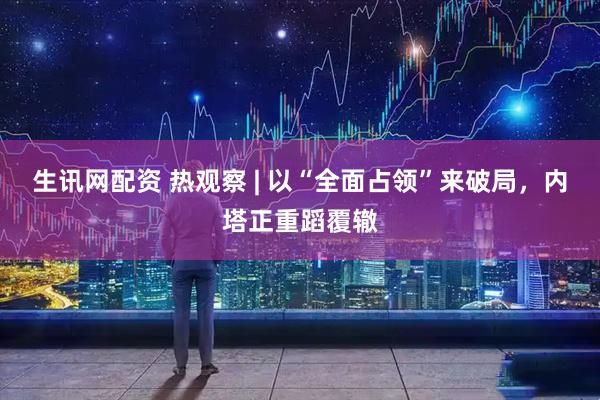 生讯网配资 热观察 | 以“全面占领”来破局，内塔正重蹈覆辙