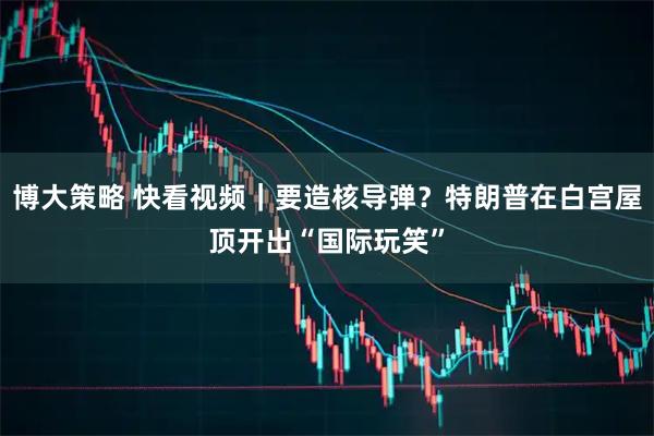 博大策略 快看视频｜要造核导弹？特朗普在白宫屋顶开出“国际玩笑”