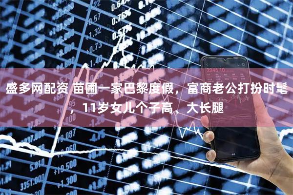 盛多网配资 苗圃一家巴黎度假，富商老公打扮时髦，11岁女儿个子高、大长腿