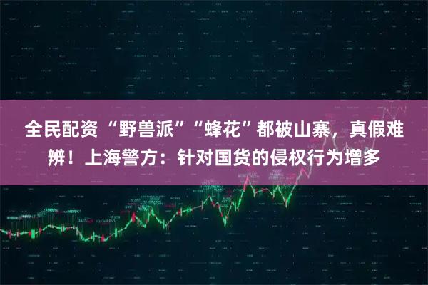 全民配资 “野兽派”“蜂花”都被山寨，真假难辨！上海警方：针对国货的侵权行为增多