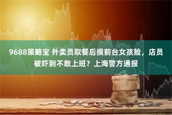 9688策略宝 外卖员取餐后摸前台女孩脸，店员被吓到不敢上班？上海警方通报