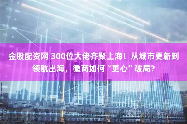 金股配资网 300位大佬齐聚上海！从城市更新到领航出海，徽商如何“更心”破局？