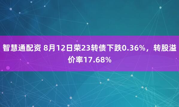 智慧通配资 8月12日荣23转债下跌0.36%，转股溢价率17.68%