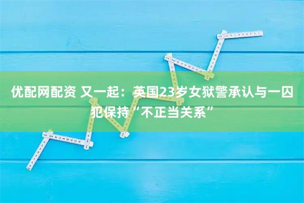 优配网配资 又一起：英国23岁女狱警承认与一囚犯保持“不正当关系”